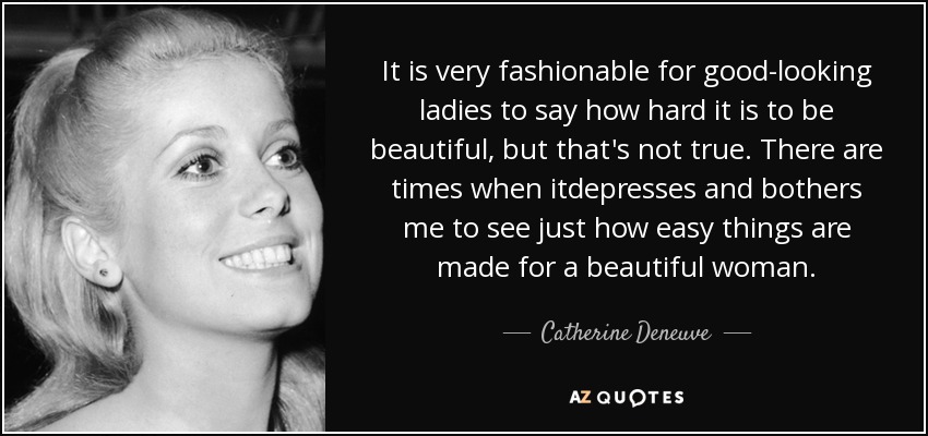 It is very fashionable for good-looking ladies to say how hard it is to be beautiful, but that's not true. There are times when itdepresses and bothers me to see just how easy things are made for a beautiful woman. - Catherine Deneuve