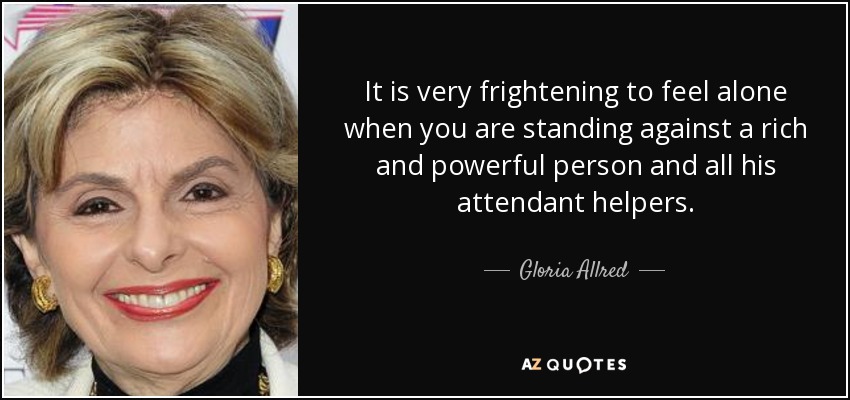 It is very frightening to feel alone when you are standing against a rich and powerful person and all his attendant helpers. - Gloria Allred