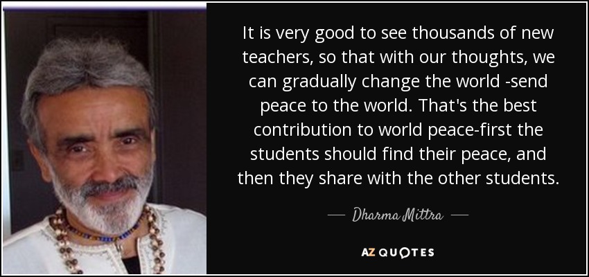 It is very good to see thousands of new teachers, so that with our thoughts, we can gradually change the world -send peace to the world. That's the best contribution to world peace-first the students should find their peace, and then they share with the other students. - Dharma Mittra