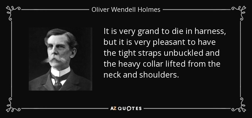 It is very grand to die in harness, but it is very pleasant to have the tight straps unbuckled and the heavy collar lifted from the neck and shoulders. - Oliver Wendell Holmes, Jr.