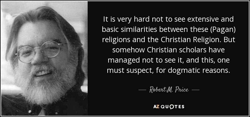 It is very hard not to see extensive and basic similarities between these (Pagan) religions and the Christian Religion. But somehow Christian scholars have managed not to see it, and this, one must suspect, for dogmatic reasons. - Robert M. Price