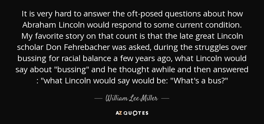 It is very hard to answer the oft-posed questions about how Abraham Lincoln would respond to some current condition. My favorite story on that count is that the late great Lincoln scholar Don Fehrebacher was asked, during the struggles over bussing for racial balance a few years ago, what Lincoln would say about 