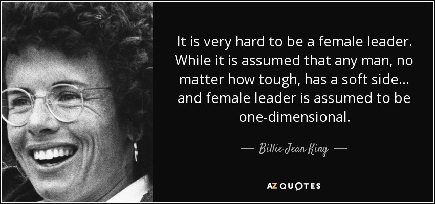 It is very hard to be a female leader. While it is assumed that any man, no matter how tough, has a soft side... and female leader is assumed to be one-dimensional. - Billie Jean King