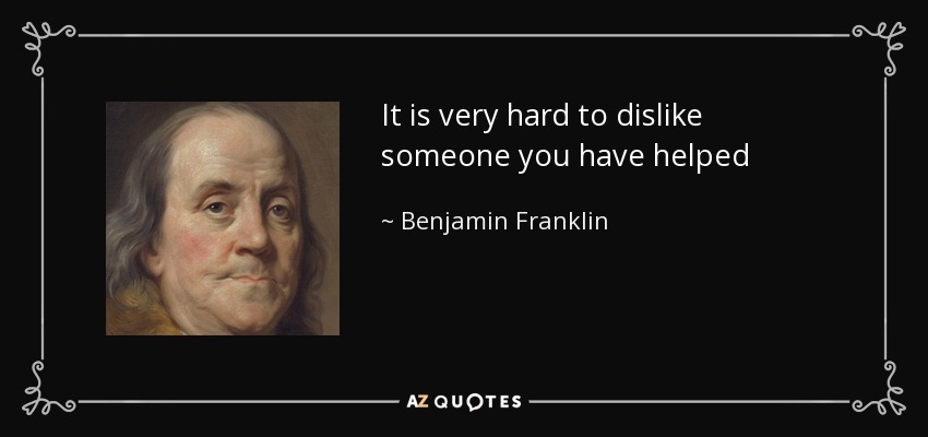 It is very hard to dislike someone you have helped - Benjamin Franklin