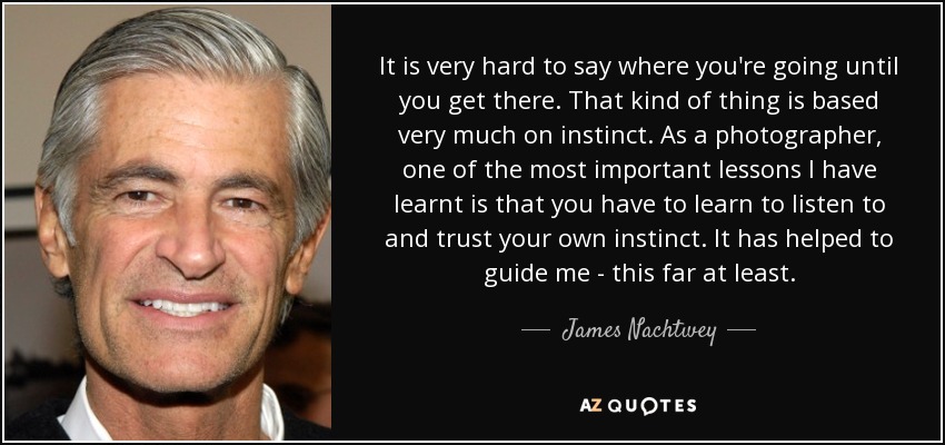 It is very hard to say where you're going until you get there. That kind of thing is based very much on instinct. As a photographer, one of the most important lessons I have learnt is that you have to learn to listen to and trust your own instinct. It has helped to guide me - this far at least. - James Nachtwey