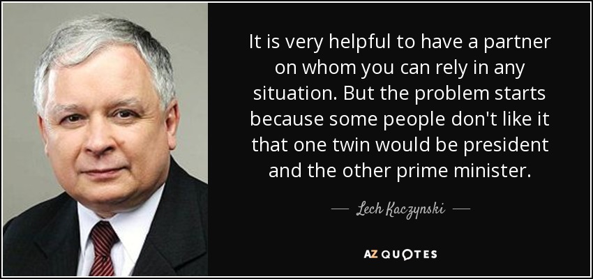 It is very helpful to have a partner on whom you can rely in any situation. But the problem starts because some people don't like it that one twin would be president and the other prime minister. - Lech Kaczynski