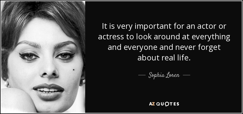 It is very important for an actor or actress to look around at everything and everyone and never forget about real life. - Sophia Loren
