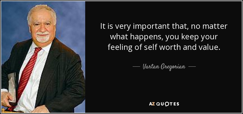 It is very important that, no matter what happens, you keep your feeling of self worth and value. - Vartan Gregorian