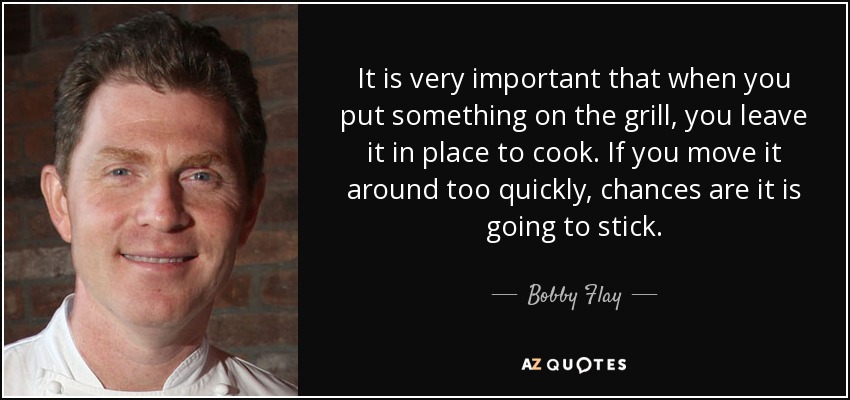 It is very important that when you put something on the grill, you leave it in place to cook. If you move it around too quickly, chances are it is going to stick. - Bobby Flay