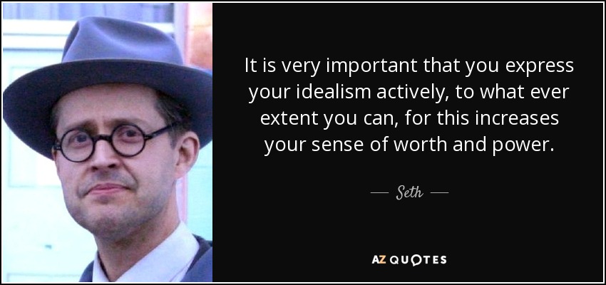 It is very important that you express your idealism actively, to what ever extent you can, for this increases your sense of worth and power. - Seth