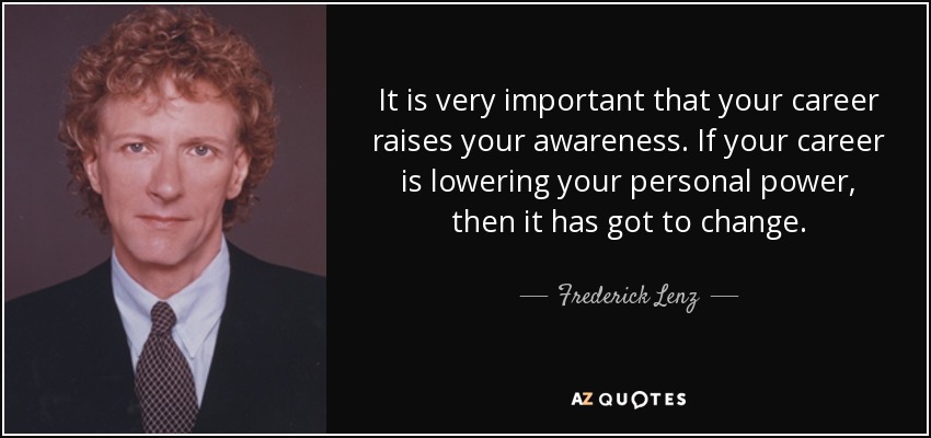 It is very important that your career raises your awareness. If your career is lowering your personal power, then it has got to change. - Frederick Lenz