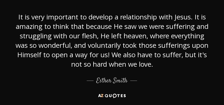 It is very important to develop a relationship with Jesus. It is amazing to think that because He saw we were suffering and struggling with our flesh, He left heaven, where everything was so wonderful, and voluntarily took those sufferings upon Himself to open a way for us! We also have to suffer, but it's not so hard when we love. - Esther Smith
