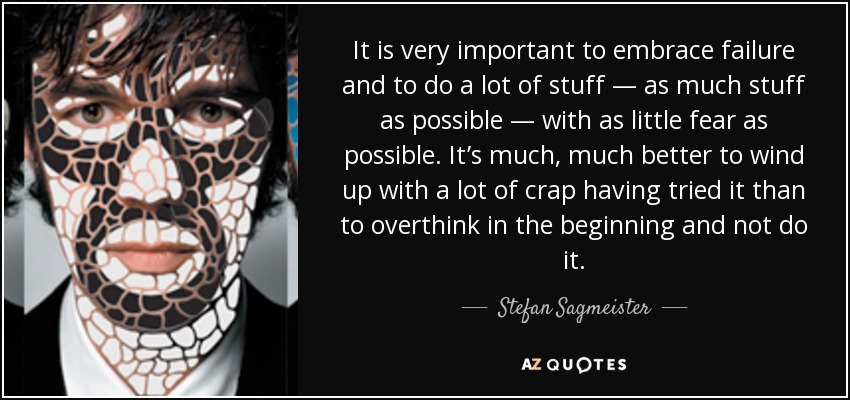 It is very important to embrace failure and to do a lot of stuff — as much stuff as possible — with as little fear as possible. It’s much, much better to wind up with a lot of crap having tried it than to overthink in the beginning and not do it. - Stefan Sagmeister