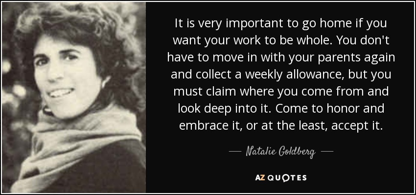 It is very important to go home if you want your work to be whole. You don't have to move in with your parents again and collect a weekly allowance, but you must claim where you come from and look deep into it. Come to honor and embrace it, or at the least, accept it. - Natalie Goldberg