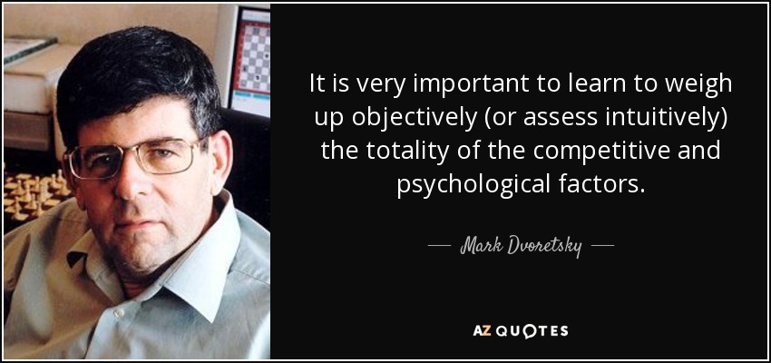 It is very important to learn to weigh up objectively (or assess intuitively) the totality of the competitive and psychological factors. - Mark Dvoretsky