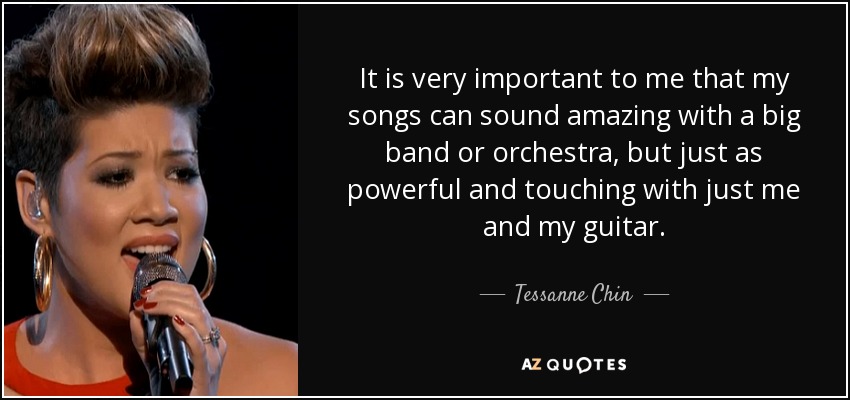 It is very important to me that my songs can sound amazing with a big band or orchestra, but just as powerful and touching with just me and my guitar. - Tessanne Chin