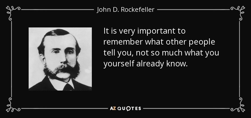 It is very important to remember what other people tell you, not so much what you yourself already know. - John D. Rockefeller