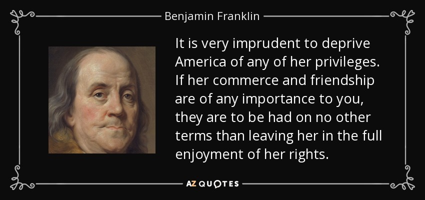 It is very imprudent to deprive America of any of her privileges. If her commerce and friendship are of any importance to you, they are to be had on no other terms than leaving her in the full enjoyment of her rights. - Benjamin Franklin
