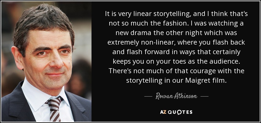 It is very linear storytelling, and I think that's not so much the fashion. I was watching a new drama the other night which was extremely non-linear, where you flash back and flash forward in ways that certainly keeps you on your toes as the audience. There's not much of that courage with the storytelling in our Maigret film. - Rowan Atkinson