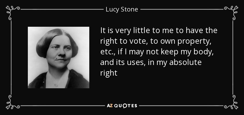 It is very little to me to have the right to vote, to own property, etc., if I may not keep my body, and its uses, in my absolute right - Lucy Stone