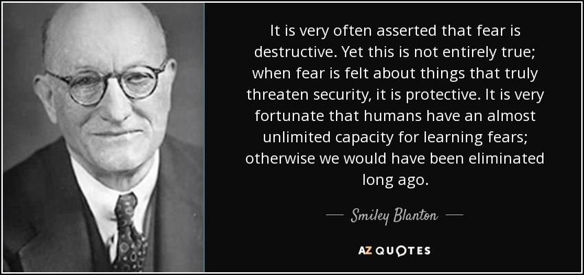 It is very often asserted that fear is destructive. Yet this is not entirely true; when fear is felt about things that truly threaten security, it is protective. It is very fortunate that humans have an almost unlimited capacity for learning fears; otherwise we would have been eliminated long ago. - Smiley Blanton