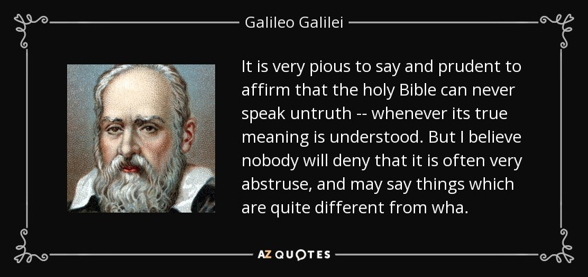 It is very pious to say and prudent to affirm that the holy Bible can never speak untruth -- whenever its true meaning is understood. But I believe nobody will deny that it is often very abstruse, and may say things which are quite different from wha. - Galileo Galilei