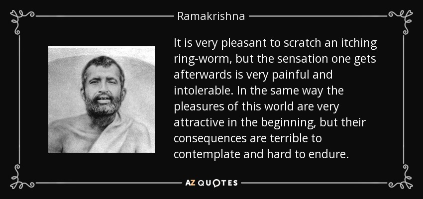 It is very pleasant to scratch an itching ring-worm, but the sensation one gets afterwards is very painful and intolerable. In the same way the pleasures of this world are very attractive in the beginning, but their consequences are terrible to contemplate and hard to endure. - Ramakrishna