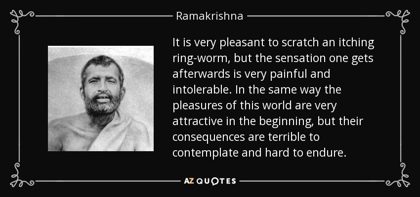 It is very pleasant to scratch an itching ring-worm, but the sensation one gets afterwards is very painful and intolerable. In the same way the pleasures of this world are very attractive in the beginning, but their consequences are terrible to contemplate and hard to endure. - Ramakrishna