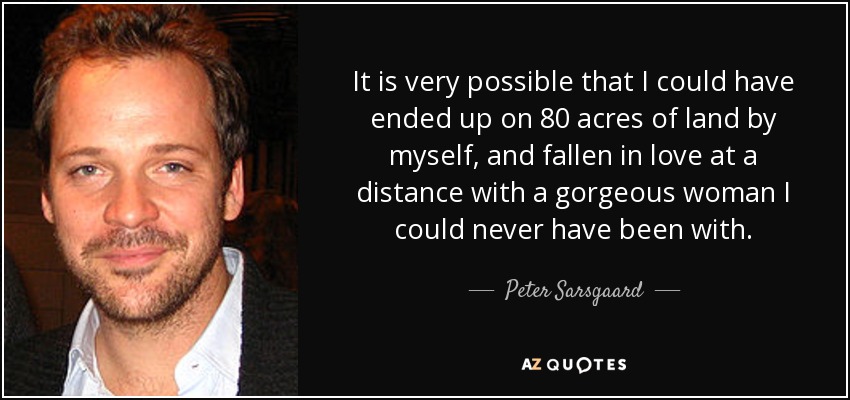 It is very possible that I could have ended up on 80 acres of land by myself, and fallen in love at a distance with a gorgeous woman I could never have been with. - Peter Sarsgaard