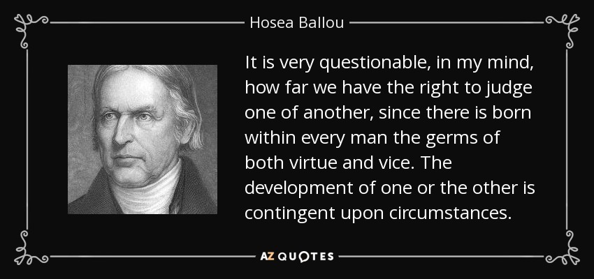 It is very questionable, in my mind, how far we have the right to judge one of another, since there is born within every man the germs of both virtue and vice. The development of one or the other is contingent upon circumstances. - Hosea Ballou