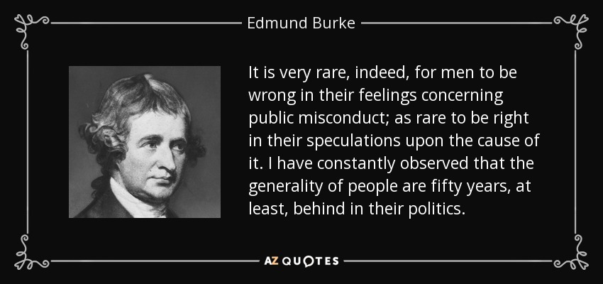 It is very rare, indeed, for men to be wrong in their feelings concerning public misconduct; as rare to be right in their speculations upon the cause of it. I have constantly observed that the generality of people are fifty years, at least, behind in their politics. - Edmund Burke