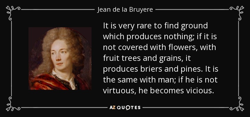 It is very rare to find ground which produces nothing; if it is not covered with flowers, with fruit trees and grains, it produces briers and pines. It is the same with man; if he is not virtuous, he becomes vicious. - Jean de la Bruyere