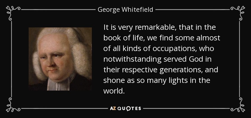 It is very remarkable, that in the book of life, we find some almost of all kinds of occupations, who notwithstanding served God in their respective generations, and shone as so many lights in the world. - George Whitefield