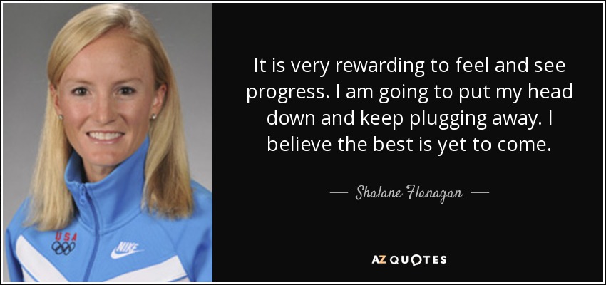 It is very rewarding to feel and see progress. I am going to put my head down and keep plugging away. I believe the best is yet to come. - Shalane Flanagan