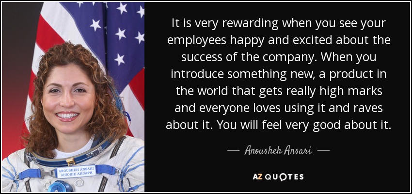 It is very rewarding when you see your employees happy and excited about the success of the company. When you introduce something new, a product in the world that gets really high marks and everyone loves using it and raves about it. You will feel very good about it. - Anousheh Ansari