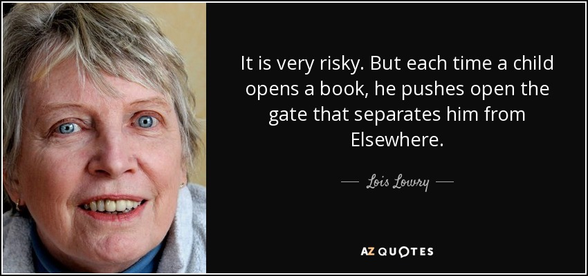 It is very risky. But each time a child opens a book, he pushes open the gate that separates him from Elsewhere. - Lois Lowry