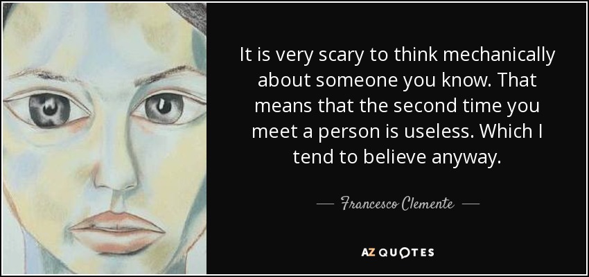 It is very scary to think mechanically about someone you know. That means that the second time you meet a person is useless. Which I tend to believe anyway. - Francesco Clemente