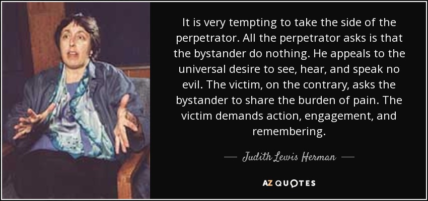 It is very tempting to take the side of the perpetrator. All the perpetrator asks is that the bystander do nothing. He appeals to the universal desire to see, hear, and speak no evil. The victim, on the contrary, asks the bystander to share the burden of pain. The victim demands action, engagement, and remembering. - Judith Lewis Herman