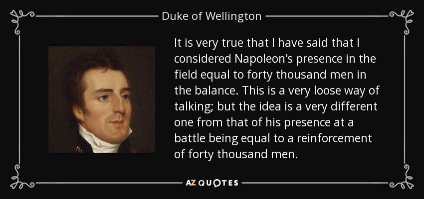 It is very true that I have said that I considered Napoleon's presence in the field equal to forty thousand men in the balance. This is a very loose way of talking; but the idea is a very different one from that of his presence at a battle being equal to a reinforcement of forty thousand men. - Duke of Wellington