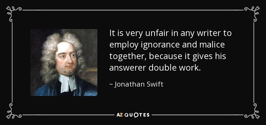 It is very unfair in any writer to employ ignorance and malice together, because it gives his answerer double work. - Jonathan Swift