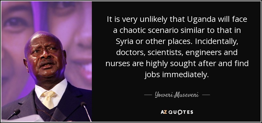 It is very unlikely that Uganda will face a chaotic scenario similar to that in Syria or other places. Incidentally, doctors, scientists, engineers and nurses are highly sought after and find jobs immediately. - Yoweri Museveni