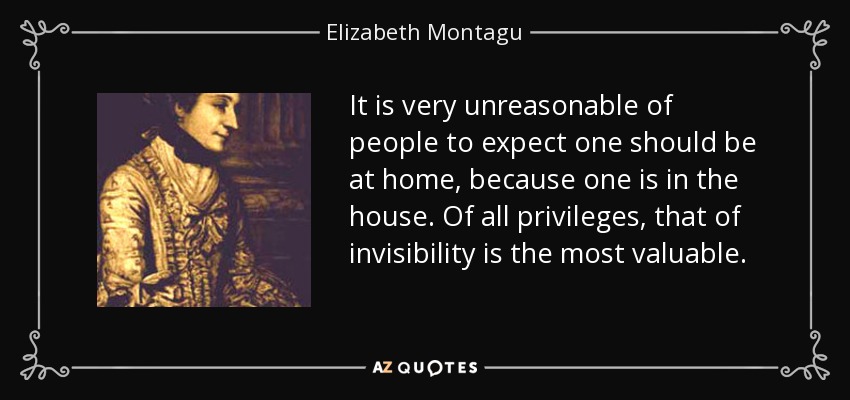 It is very unreasonable of people to expect one should be at home, because one is in the house. Of all privileges, that of invisibility is the most valuable. - Elizabeth Montagu