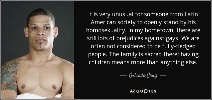 It is very unusual for someone from Latin American society to openly stand by his homosexuality. In my hometown, there are still lots of prejudices against gays. We are often not considered to be fully-fledged people. The family is sacred there; having children means more than anything else. - Orlando Cruz