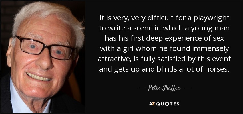 It is very, very difficult for a playwright to write a scene in which a young man has his first deep experience of sex with a girl whom he found immensely attractive, is fully satisfied by this event and gets up and blinds a lot of horses. - Peter Shaffer