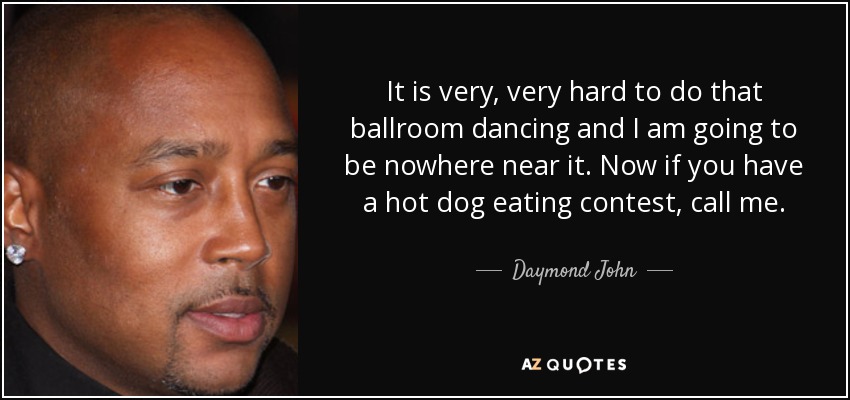 It is very, very hard to do that ballroom dancing and I am going to be nowhere near it. Now if you have a hot dog eating contest, call me. - Daymond John