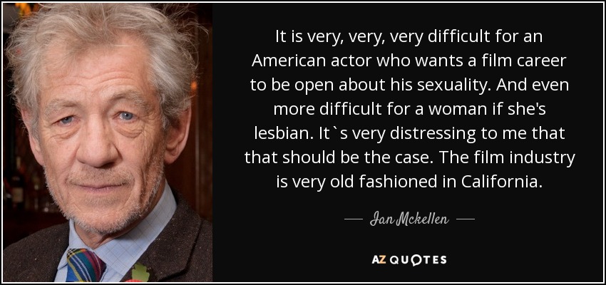 It is very, very, very difficult for an American actor who wants a film career to be open about his sexuality. And even more difficult for a woman if she's lesbian. It`s very distressing to me that that should be the case. The film industry is very old fashioned in California. - Ian Mckellen