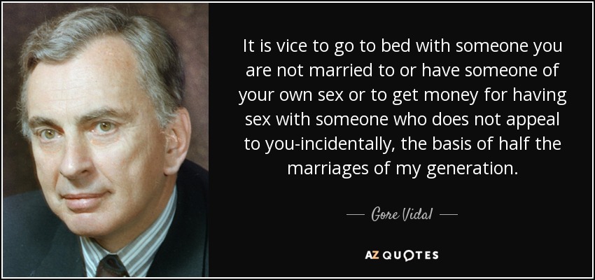 It is vice to go to bed with someone you are not married to or have someone of your own sex or to get money for having sex with someone who does not appeal to you-incidentally, the basis of half the marriages of my generation. - Gore Vidal