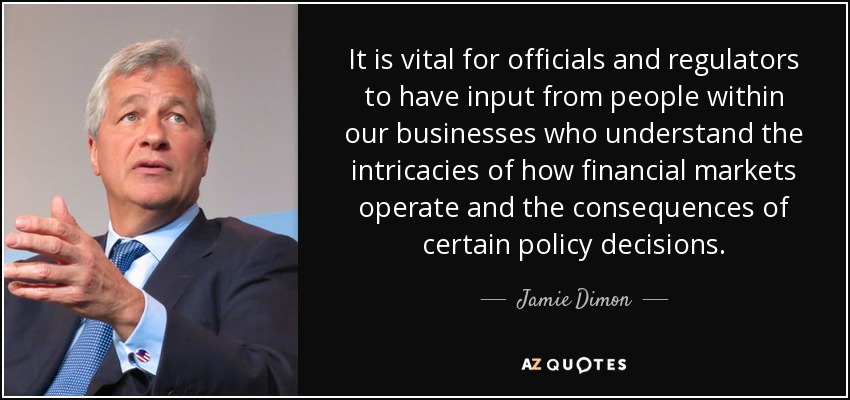 It is vital for officials and regulators to have input from people within our businesses who understand the intricacies of how financial markets operate and the consequences of certain policy decisions. - Jamie Dimon