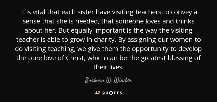 It is vital that each sister have visiting teachers,to convey a sense that she is needed, that someone loves and thinks about her. But equally important is the way the visiting teacher is able to grow in charity. By assigning our women to do visiting teaching, we give them the opportunity to develop the pure love of Christ, which can be the greatest blessing of their lives. - Barbara W. Winder