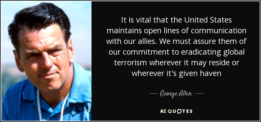 It is vital that the United States maintains open lines of communication with our allies. We must assure them of our commitment to eradicating global terrorism wherever it may reside or wherever it's given haven - George Allen